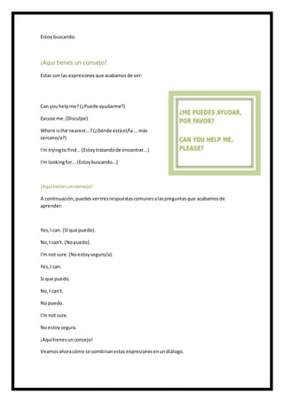 Estoy buscando.
¡Aquí tienes un consejo!
Estas sonlas expresionesque acabamosde ver:
Can youhelpme? (¿Puede ayudarme?)
Excuse me.(Disculpe).
Where isthe nearest...? (¿Dónde estáel/la...más
cercano/a?)
I'm tryingto find...(Estoytratandode encontrar...)
I'm lookingfor... (Estoybuscando...)
¡Aquítienesunconsejo!
A continuación,puedesvertresrespuestascomunesalaspreguntasque acabamosde
aprender:
Yes,I can. (Sí que puedo).
No,I can't. (Nopuedo).
I'm not sure.(Noestoyseguro/a).
Yes,I can.
Sí que puedo.
No,I can't.
No puedo.
I'm not sure.
No estoysegura.
¡Aquítienesunconsejo!
Veamosahoracómo se combinanestas expresionesenundiálogo.
 