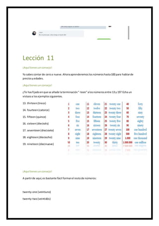 Lección 11
¡Aquítienesunconsejo!
Ya sabescontar de ceroa nueve.Ahoraaprenderemoslosnúmeroshasta100 para hablarde
preciosyedades.
¡Aquítienesunconsejo!
¿Te hasfijadoenque se añade la terminación"-teen"alosnúmerosentre 13 y 19? Echa un
vistazoa los ejemplossiguientes.
13. thirteen(trece)
14. fourteen(catorce)
15. fifteen(quince)
16. sixteen(dieciséis)
17. seventeen(diecisiete)
18. eighteen(dieciocho)
19. nineteen(diecinueve)
¡Aquítienesunconsejo!
A partirde aquí,es bastante fácil formarel restode números:
twenty-one (veintiuno)
twenty-two(veintidós)
 