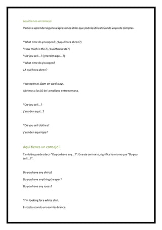 Aquí tienesunconsejo!
Vamosa aprenderalgunasexpresionesútilesque podrásutilizarcuandovayasde compras.
*What time do youopen?(¿A qué hora abren?)
*How much isthis? (¿Cuántocuesta?)
*Do you sell...? (¿Vendenaquí...?)
*What time do youopen?
¿A qué hora abren?
+We openat 10am on weekdays.
Abrimosa las10 de lamañana entre semana.
*Do you sell...?
¿Vendenaquí...?
*Do you sell clothes?
¿Vendenaquíropa?
Aquí tienes un consejo!
Tambiénpuedesdecir"Doyouhave any...?".Eneste contexto,significalomismoque "Doyou
sell...?".
Do youhave any shirts?
Do youhave anythingcheaper?
Do youhave any roses?
*I'm lookingfora white shirt.
Estoy buscandounacamisa blanca.
 