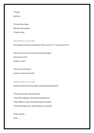 *I'll take...
Me llevo...
*I'll take these shoes.
Me llevoestoszapatos.
I'll take thistop.
¡Aquí tienes un consejo!
Para preguntarel precio,puedesdecir"How muchisit?"o "How muchis this?".
How muchis thiscoat? (¿Cuántocuestaeste abrigo?)
*How much isthis?
¿Cuánto cuesta?
*How much isthisdress?
¿Cuántocuestaeste vestido?
¡Aquí tienes un consejo!
Al decirte cuántotienesque pagar,el dependiente puede decir:
*That comesto £30. (Serán30 libras).
*That's £95 altogether.(Serán95librastodojunto).
*That's $48.50 intotal.(Serán48,50 dólaresentotal).
*That will be $60, please. (Serán60dólares,porfavor)
*That comesto...
Serán...
 