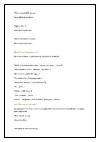 *That comesto £39, please.
Serán39 libras,por favor.
*open/ closed
estarabierto/ cerrado
*We are closedonSundays.
Cerramoslosdomingos.
¡Aquí tienes un consejo!
Estas sontodas lasexpresionesque acabamosde aprender:
*What time do youopen/ close? (¿A qué horaabren / cierran?)
*We are open/ closed...(Abrimos/cerramos…)
*Do you sell...?(¿Vendenaquí...?)
*I'm lookingfor...(Estoybuscando...)
*How much isthis/ it? (¿Cuántocuesta?)
*It's...(Son…)
*I'll take... (Me llevo...)
*That comesto ... (Serán...)
*That's ... altogether/intotal.(Serán...todojunto/entotal).
Aquí tienes un consejo!
Ya sabescontar de ceroa nueve.Ahoraaprenderemoslosnúmeroshasta100 para hablarde
preciosyedades.
*ten,eleven,twelve
diez,once,doce
*We openat 11am on Sundays.
 