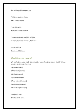 Los domingosabrimosalas11:00.
*thirteen,fourteen,fifteen
trece,catorce,quince
*This shirtis£15.
Esta camisa cuesta15 libras.
*sixteen,seventeen,eighteen,nineteen
dieciséis, diecisiete,dieciocho,diecinueve
*That's only$19.
Solocuesta19 dólares.
¡Aquí tienes un consejo!
¿Te hasfijadoenque se añade la terminación"-teen"alosnúmerosentre 13 y 19? Echa un
vistazoa losejemplossiguientes.
13. thirteen(trece)
14. fourteen(catorce)
15. fifteen(quince)
16. sixteen(dieciséis)
17. seventeen(diecisiete)
18. eighteen(dieciocho)
19. nineteen(diecinueve)
*How much isit?
En total,son 16 libras.
 
