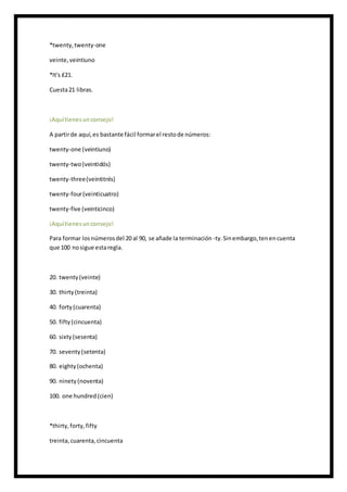 *twenty,twenty-one
veinte,veintiuno
*It's £21.
Cuesta21 libras.
¡Aquítienesunconsejo!
A partirde aquí,es bastante fácil formarel restode números:
twenty-one (veintiuno)
twenty-two(veintidós)
twenty-three(veintitrés)
twenty-four(veinticuatro)
twenty-five (veinticinco)
¡Aquítienesunconsejo!
Para formar losnúmerosdel 20 al 90, se añade la terminación -ty.Sinembargo,tenencuenta
que 100 nosigue estaregla.
20. twenty(veinte)
30. thirty(treinta)
40. forty(cuarenta)
50. fifty(cincuenta)
60. sixty(sesenta)
70. seventy(setenta)
80. eighty(ochenta)
90. ninety(noventa)
100. one hundred(cien)
*thirty,forty,fifty
treinta,cuarenta,cincuenta
 