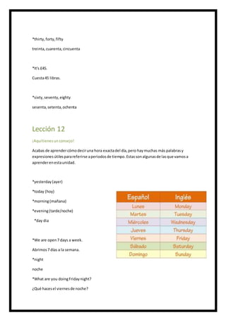 *thirty,forty,fifty
treinta,cuarenta,cincuenta
*It's £45.
Cuesta45 libras.
*sixty,seventy,eighty
sesenta,setenta,ochenta
Lección 12
¡Aquítienesun consejo!
Acabas de aprendercómodeciruna hora exactadel día,pero haymuchas más palabrasy
expresionesútilesparareferirse aperiodosde tiempo.Estassonalgunasde lasque vamosa
aprenderenestaunidad.
*yesterday(ayer)
*today (hoy)
*morning(mañana)
*evening(tarde/noche)
*day dia
*We are open7 days a week.
Abrimos7 días a la semana.
*night
noche
*What are you doingFridaynight?
¿Qué hacesel viernesde noche?
 