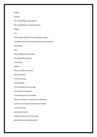 *week
semana
*It's my birthdayintwoweeks!
¡Mi cumpleañosesendossemanas!
*today
hoy
*Can I booka table for2 o'clocktoday,please?
¿Puedoreservarunamesapara hoya las2, porfavor?
*yesterday
ayer
*His birthdaywasyesterday.
Su cumpleañosfue ayer.
*tomorrow
mañana
*Are youopentomorrow?
¿Abrís mañana?
*in the morning
por la mañana
*It's 6 o'clockin the morning!
¡Sonlas 6 de la mañana!
*in the afternoon porla tarde
*Sorry, the kitchenisclosedinthe afternoon.
Lo siento,lacocinaestá cerradapor la tarde.
*in the evening
por la tarde/noche
*What do you doin the evening?
¿Qué hacespor la tarde/noche?
 