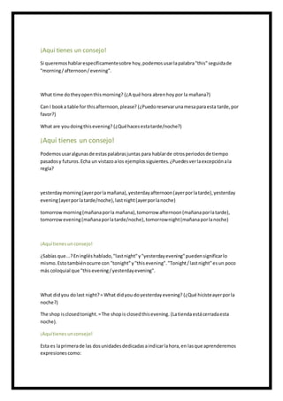¡Aquí tienes un consejo!
Si queremoshablarespecíficamentesobre hoy,podemosusarlapalabra"this"seguidade
"morning/afternoon/evening".
What time dotheyopenthismorning? (¿A qué hora abrenhoy por la mañana?)
Can I booka table for thisafternoon,please? (¿Puedoreservarunamesaparaesta tarde,por
favor?)
What are youdoingthisevening? (¿Quéhacesestatarde/noche?)
¡Aquí tienes un consejo!
Podemosusaralgunasde estaspalabrasjuntas para hablarde otrosperiodosde tiempo
pasadosy futuros.Echa un vistazoalos ejemplossiguientes.¿Puedesverlaexcepciónala
regla?
yesterdaymorning(ayerporlamañana),yesterdayafternoon(ayerporlatarde),yesterday
evening(ayerporlatarde/noche),lastnight(ayerporlanoche)
tomorrowmorning(mañanaporla mañana),tomorrow afternoon(mañanaporlatarde),
tomorrowevening(mañanaporlatarde/noche),tomorrownight(mañanaporlanoche)
¡Aquítienesunconsejo!
¿Sabías que...?Eningléshablado,"lastnight"y"yesterdayevening"puedensignificarlo
mismo.Estotambiénocurre con "tonight"y"thisevening"."Tonight/lastnight"esun poco
más coloquial que "thisevening/yesterdayevening".
What didyou dolast night?= What didyou doyesterdayevening? (¿Qué hicisteayerporla
noche?)
The shop isclosedtonight.=The shopis closedthisevening. (Latiendaestácerradaesta
noche).
¡Aquítienesunconsejo!
Esta es laprimerade las dosunidadesdedicadasaindicarlahora,en lasque aprenderemos
expresionescomo:
 