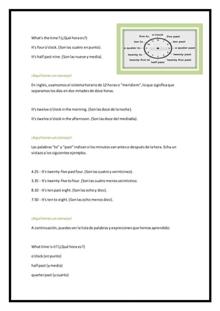 What's the time?(¿Qué horaes?)
It's fouro'clock. (Sonlas cuatro enpunto).
It's half past nine.(Sonlasnueve ymedia).
¡Aquítienesunconsejo!
En inglés,usamomosel sistemahorariode 12 horaso "meridiem",loque significaque
separamoslosdías endos mitadesde doce horas.
It's twelve o'clockinthe morning. (Sonlasdoce de lanoche).
It's twelve o'clockinthe afternoon. (Sonlasdoce del mediodía).
¡Aquítienesunconsejo!
Las palabras"to" y "past"indicansi losminutosvananteso despuésde lahora. Echa un
vistazoa lossiguientesejemplos.
4.25 - It's twenty-five pastfour.(Sonlascuatroy veinticinco).
3.35 - It's twenty-five tofour. (Sonlascuatromenosveinticinco.
8.10 - It's tenpast eight.(Sonlasochoy diez).
7.50 - It's tento eight.(Sonlasocho menosdiez).
¡Aquítienesunconsejo!
A continuación,puedesverlalistade palabrasyexpresionesque hemosaprendido:
What time isit?(¿Qué hora es?)
o'clock (enpunto)
half past (ymedia)
quarterpast (ycuarto)
 