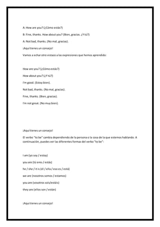 A: How are you? (¿Cómo estás?)
B: Fine, thanks. How about you? (Bien, gracias. ¿Y tú?)
A: Not bad, thanks. (No mal, gracias).
¡Aquí tienes un consejo!
Vamos a echar otro vistazo a las expresiones que hemos aprendido:
How are you? (¿Cómo estás?)
How about you? (¿Y tú?)
I'm good. (Estoy bien).
Not bad, thanks. (No mal, gracias).
Fine, thanks. (Bien, gracias).
I'm not great. (No muy bien).
¡Aquí tienes un consejo!
El verbo "to be" cambia dependiendo de la persona o la cosa de la que estemos hablando. A
continuación, puedes ver las diferentes formas del verbo "to be":
I am (yo soy / estoy)
you are (tú eres / estás)
he / she / it is (él / ella / eso es / está)
we are (nosotros somos / estamos)
you are (vosotros sois/estáis)
they are (ellos son / están)
¡Aquí tienes un consejo!
 