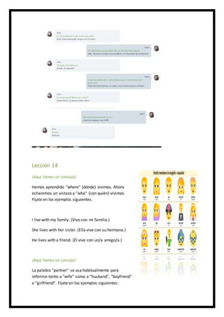 Lección 14
¡Aquí tienes un consejo!
Hemos aprendido "where" (dónde) vivimos. Ahora
echaremos un vistazo a "who" (con quién) vivimos.
Fíjate en los ejemplos siguientes.
I live with my family. (Vivo con mi familia.)
She lives with her sister. (Ella vive con su hermana.)
He lives with a friend. (Él vive con un/a amigo/a.)
¡Aquí tienes un consejo!
La palabra "partner" se usa habitualmente para
referirse tanto a "wife" como a "husband", "boyfriend"
o "girlfriend". Fíjate en los ejemplos siguientes:
 