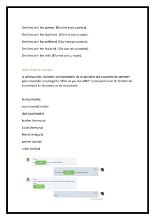 She lives with her partner. (Ella vive con su pareja).
She lives with her boyfriend. (Ella vive con su novio).
She lives with her girlfriend. (Ella vive con su novia).
She lives with her husband. (Ella vive con su marido).
She lives with her wife. (Ella vive con su mujer).
¡Aquí tienes un consejo!
A continuación, incluimos un recordatorio de las palabras que acabamos de aprender
para responder a la pregunta "Who do you live with?" (¿Con quién vives?). También las
encontrarás en los ejercicios de vocabulario.
family (familia)
mum (mamá/madre)
dad (papá/padre)
brother (hermano)
sister (hermana)
friend (amigo/a)
partner (pareja)
alone (solo/a)
 