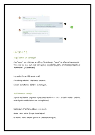 Lección 15
¡Aquí tienes un consejo!
Con "house" nos referimos al edificio. Sin embargo, "home" se refiere al lugar donde
vives (sea una casa o un piso) o al lugar de procedencia, como en el caso de la palabra
"hometown" (ciudad natal).
I am going home. (Me voy a casa).
I'm staying at home. (Me quedo en casa).
London is my home. (Londres es mi hogar).
¡Aquí tienes un consejo!
Aquí te mostramos un par de expresiones idiomáticas con la palabra "home". ¡Intenta
usar alguna cuando hables con un anglófono!
Make yourself at home. (Estás en tu casa).
Home sweet home. (Hogar dulce hogar).
to make a house a home (hacer de una casa un hogar).
 