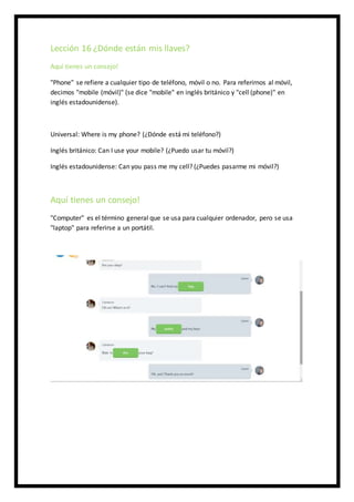 Lección 16 ¿Dónde están mis llaves?
Aquí tienes un consejo!
"Phone" se refiere a cualquier tipo de teléfono, móvil o no. Para referirnos al móvil,
decimos "mobile (móvil)" (se dice "mobile" en inglés británico y "cell (phone)" en
inglés estadounidense).
Universal: Where is my phone? (¿Dónde está mi teléfono?)
Inglés británico: Can I use your mobile? (¿Puedo usar tu móvil?)
Inglés estadounidense: Can you pass me my cell? (¿Puedes pasarme mi móvil?)
Aquí tienes un consejo!
"Computer" es el término general que se usa para cualquier ordenador, pero se usa
"laptop" para referirse a un portátil.
 