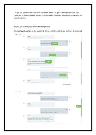 "To get up" (levantarse) consta de un verbo "base" "to get" y de la preposición "up".
En inglés, se llaman phrasal verbs y se usan mucho. Veremos más verbos como este en
otras lecciones.
Do you get up early? (¿Te levantas temprano?)
He usually gets up late at the weekend. (Él se suele levantar tarde los fines de semana).
 