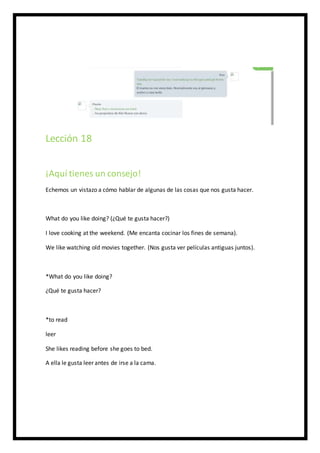Lección 18
¡Aquí tienes un consejo!
Echemos un vistazo a cómo hablar de algunas de las cosas que nos gusta hacer.
What do you like doing? (¿Qué te gusta hacer?)
I love cooking at the weekend. (Me encanta cocinar los fines de semana).
We like watching old movies together. (Nos gusta ver películas antiguas juntos).
*What do you like doing?
¿Qué te gusta hacer?
*to read
leer
She likes reading before she goes to bed.
A ella le gusta leer antes de irse a la cama.
 