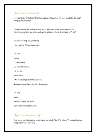 ¡Aquí tienes un consejo!
¿Te has fijado? En la frase "She likes reading.", los verbos "to like" (gustar) y "to read"
(leer) aparecen juntos.
Cuando usamos dos verbos de este modo, el primer verbo va en presente de
indicativo, mientras que el segundo verbo adopta la forma terminada en "-ing".
She likes reading. (Le gusta leer).
I like cooking. (Me gusta cocinar).
*to cook
cocinar
*I love cooking.
Me encanta cocinar.
*to eat out
comer fuera
*We like eating out at the weekend.
Nos gusta comer fuera los fines de semana.
*to play
jugar...
He loves playing the violin.
A él le encanta tocar el violín.
¡Aquí tienes un consejo!
Para negar con frases como estas, basta con añadir "don't" o "doesn't" antes del verbo
de opinión ("like" o "love").
 