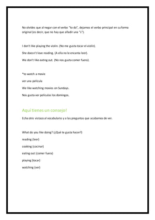 No olvides que al negar con el verbo "to do", dejamos el verbo principal en su forma
original (es decir, que no hay que añadir una "s").
I don't like playing the violin. (No me gusta tocar el violín).
She doesn't love reading. (A ella no le encanta leer).
We don't like eating out. (No nos gusta comer fuera).
*to watch a movie
ver una película
We like watching movies on Sundays.
Nos gusta ver películas los domingos.
Aquí tienes un consejo!
Echa otro vistazo al vocabulario y a las preguntas que acabamos de ver.
What do you like doing? (¿Qué te gusta hacer?)
reading (leer)
cooking (cocinar)
eating out (comer fuera)
playing (tocar)
watching (ver)
 