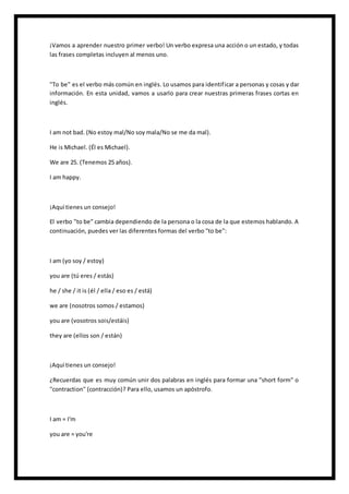 ¡Vamos a aprender nuestro primer verbo! Un verbo expresa una acción o un estado, y todas
las frases completas incluyen al menos uno.
"To be" es el verbo más común en inglés. Lo usamos para identificar a personas y cosas y dar
información. En esta unidad, vamos a usarlo para crear nuestras primeras frases cortas en
inglés.
I am not bad. (No estoy mal/No soy mala/No se me da mal).
He is Michael. (Él es Michael).
We are 25. (Tenemos 25 años).
I am happy.
¡Aquí tienes un consejo!
El verbo "to be" cambia dependiendo de la persona o la cosa de la que estemos hablando. A
continuación, puedes ver las diferentes formas del verbo "to be":
I am (yo soy / estoy)
you are (tú eres / estás)
he / she / it is (él / ella / eso es / está)
we are (nosotros somos / estamos)
you are (vosotros sois/estáis)
they are (ellos son / están)
¡Aquí tienes un consejo!
¿Recuerdas que es muy común unir dos palabras en inglés para formar una "short form" o
"contraction" (contracción)? Para ello, usamos un apóstrofo.
I am = I'm
you are = you're
 