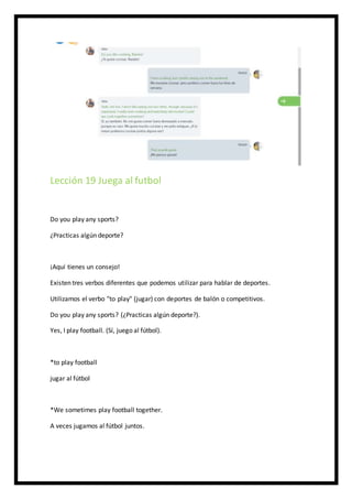 Lección 19 Juega al futbol
Do you play any sports?
¿Practicas algún deporte?
¡Aquí tienes un consejo!
Existen tres verbos diferentes que podemos utilizar para hablar de deportes.
Utilizamos el verbo "to play" (jugar) con deportes de balón o competitivos.
Do you play any sports? (¿Practicas algún deporte?).
Yes, I play football. (Sí, juego al fútbol).
*to play football
jugar al fútbol
*We sometimes play football together.
A veces jugamos al fútbol juntos.
 