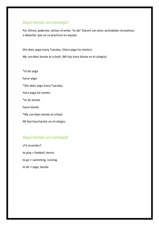 Aquí tienes un consejo!
Por último, podemos utilizar el verbo "to do" (hacer) con otras actividades recreativas
o deportes que no se practican en equipo.
She does yoga every Tuesday. (Hace yoga los martes).
My son does karate at school. (Mi hijo hace kárate en el colegio).
*to do yoga
hacer yoga
*She does yoga every Tuesday.
Hace yoga los martes.
*to do karate
hacer kárate
*My son does karate at school.
Mi hijo hace kárate en el colegio.
Aquí tienes un consejo!
¿Te acuerdas?
to play + football, tennis
to go + swimming, running
to do + yoga, karate
 