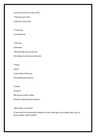 Lección 20 ¿Cómo ha sido tu día?
*How was your day?
¿Cómo ha sido tu día?
*It was fine.
Ha estado bien
*stressful
estresante
*My morning was so stressful.
Mi mañana ha sido muy estresante
*lovely
genial
It was lovely, thank you.
Ha estado genial, gracias.
*chilled
tranquila
My day was pretty chilled.
Mi día ha sido bastante tranquilo.
¡Aquí tienes un consejo!
Si has tenido un día bastante relajado o no has hecho gran cosa, puedes decir que tu
día ha estado "pretty chilled".
 