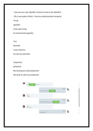 - How was your day, Matilde? (¿Cómo ha sido tu día, Matilde?)
- Oh, it was pretty chilled. (- Pues ha estado bastante tranquilo).
*tiring
agotador
It was quite tiring.
Ha sido bastante agotador.
*fun
divertido
It was really fun.
Ha sido muy divertido.
*productive
productivo
My evening was really productive!
¡Mi tarde ha sido muy productiva!
 