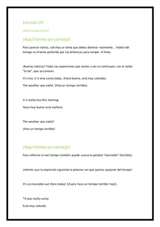 Lección 21
¿Qué tiempo hacia?
¡Aquí tienes un consejo!
Para parecer nativo, solo hay un tema que debes dominar realmente... Hablar del
tiempo es el tema preferido por los británicos para romper el hielo.
¡Buenas noticias! Todas las expresiones que vamos a ver se construyen con el verbo
"to be", que ya conoces.
It's nice, it is very sunny today. (Hace bueno, está muy soleado).
The weather was awful. (Hizo un tiempo terrible).
It is really nice this morning.
Hace muy bueno esta mañana.
The weather was awful!
¡Hizo un tiempo terrible!
¡Aquí tienes un consejo!
Para referirse al mal tiempo también puede usarse la palabra "miserable" (horrible).
¡Intenta usar la expresión siguiente la próxima vez que quieras quejarte del tiempo!
It's so miserable out there today! (¡Fuera hace un tiempo horrible hoy!).
*It was really sunny.
Está muy soleado.
 
