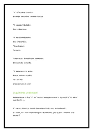 *It's often rainy in London.
El tiempo en Londres suele ser lluvioso
*It was so windy today.
Hoy está ventoso.
*It was so windy today.
Hoy está ventoso.
*thunderstorm
Tormenta
*There was a thunderstorm on Monday.
El lunes hubo tormenta.
*It was a very cold winter.
Fue un invierno muy frío.
*It's too hot!
¡Hace demasiado calor!
¡Aquí tienes un consejo!
Generalmente se dice "it's hot" cuando la temperatura no es agradable e "it's warm"
cuando sí lo es.
It's too hot, I can't go outside. (Hace demasiado calor, no puedo salir).
It's warm, let's have lunch in the park. (Hace bueno. ¿Por qué no comemos en el
parque?).
 