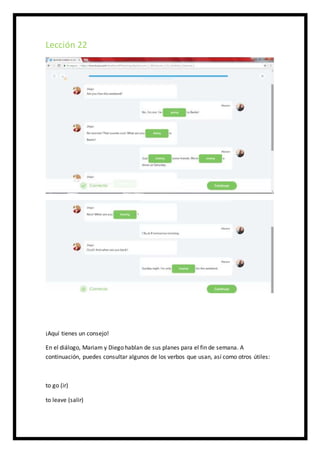 Lección 22
¡Aquí tienes un consejo!
En el diálogo, Mariam y Diego hablan de sus planes para el fin de semana. A
continuación, puedes consultar algunos de los verbos que usan, así como otros útiles:
to go (ir)
to leave (salir)
 