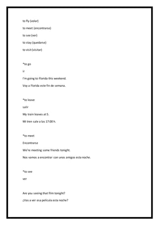 to fly (volar)
to meet (encontrarse)
to see (ver)
to stay (quedarse)
to visit (visitar)
*to go
ir
I'm going to Florida this weekend.
Voy a Florida este fin de semana.
*to leave
salir
My train leaves at 5.
Mi tren sale a las 17:00 h.
*to meet
Encontrarse
We're meeting some friends tonight.
Nos vamos a encontrar con unos amigos esta noche.
*to see
ver
Are you seeing that film tonight?
¿Vas a ver esa película esta noche?
 