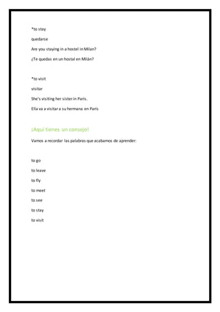 *to stay
quedarse
Are you staying in a hostel in Milan?
¿Te quedas en un hostal en Milán?
*to visit
visitar
She's visiting her sister in Paris.
Ella va a visitar a su hermana en París
¡Aquí tienes un consejo!
Vamos a recordar las palabras que acabamos de aprender:
to go
to leave
to fly
to meet
to see
to stay
to visit
 