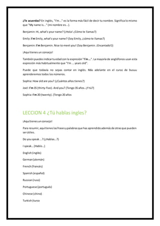 ¿Te acuerdas? En inglés, "I'm..." es la forma más fácil de decir tu nombre. Significa lo mismo
que "My name is..." (mi nombre es...).
Benjamin: Hi, what's your name? (¡Hola! ¿Cómo te llamas?)
Emily: I'm Emily, what's your name? (Soy Emily, ¿cómo te llamas?)
Benjamin: I'm Benjamin. Nice to meet you! (Soy Benjamin. ¡Encantado!))
¡Aquí tienes un consejo!
Tambiénpuedesindicartuedadcon la expresión"I'm...". La mayoría de anglófonos usan esta
expresión más habitualmente que "I'm ... years old".
Puede que todavía no sepas contar en inglés. Más adelante en el curso de busuu
aprenderemos todos los números.
Sophia: How old are you? (¿Cuántos años tienes?)
Joel: I'm 35 (thirty-five). And you? (Tengo 35 años. ¿Y tú?)
Sophia: I'm 20 (twenty). (Tengo 20 años
LECCION 4 ¿Tú hablas ingles?
¡Aquítienesunconsejo!
Para resumir,aquítieneslasfrasesypalabrasque has aprendidoademásde otrasque pueden
serútiles.
Do youspeak...?(¿Hablas…?)
I speak…(Hablo…)
English(inglés)
German(alemán)
French(francés)
Spanish(español)
Russian(ruso)
Portuguese (portugués)
Chinese (chino)
Turkish(turco
 