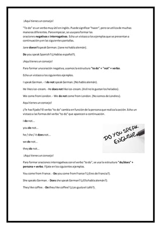 ¡Aquí tienesunconsejo!
"To do" esun verbomuyútil eninglés.Puedesignificar"hacer",perose utilizade muchas
manerasdiferentes.Paraempezar,se usaparaformar las
oraciones negativase interrogativas. Echa un vistazoa losejemplosque se presentana
continuaciónyenlas siguientespantallas.
Jane doesn'tspeakGerman.(Jane nohablaalemán).
Do you speakSpanish?(¿Hablasespañol?).
¡Aquítienesunconsejo!
Para formar unaoración negativa,usamoslaestructura "todo" + "not" + verbo.
Echa un vistazoa lossiguientesejemplos.
I speakGerman. - I do not speakGerman.(Nohabloalemán).
He likesice-cream. - He doesnot like ice-cream. (A él nole gustanloshelados).
We come fromLondon. - We do not come from London. (Nosomosde Londres).
Aquí tienesunconsejo!
¿Te hasfijado?El verbo"to do"cambia enfunciónde lapersonaque realizalaacción.Echa un
vistazoa lasformasdel verbo"to do"que aparecena continuación.
I do not...
youdo not...
he / she / it doesnot...
we do not...
they do not...
¡Aquí tienesunconsejo!
Para formar oracionesinterrogativasconel verbo"todo",se usa la estructura "do/does" +
persona + verbo. Fíjate enlossiguientesejemplos.
You come from France. - Do youcome fromFrance?(¿Eresde Francia?).
She speaksGerman. - Doesshe speak German?(¿Ellahablaalemán?).
Theylike coffee. - Dotheylike coffee? (¿Lesgustael café?).
 
