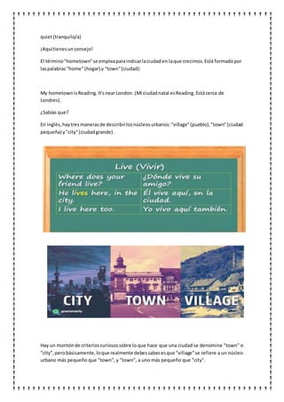quiet(tranquilo/a)
¡Aquítienesunconsejo!
El término"hometown"se empleaparaindicarlaciudaden laque crecimos.Está formadopor
laspalabras"home"(hogar) y "town"(ciudad).
My hometownisReading.It'snearLondon. (Mi ciudadnatal esReading. Estácerca de
Londres).
¿Sabías que?
En inglés,haytresmanerasde describirlosnúcleosurbanos:"village"(pueblo),"town"(ciudad
pequeña) y"city"(ciudadgrande).
Hay un montónde criterioscuriosossobre lo que hace que una ciudad se denomine "town" o
"city",perobásicamente,loque realmente debessabesesque "village"se refiere a un núcleo
urbano más pequeño que "town", y "town", a uno más pequeño que "city".
 