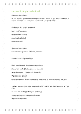 Leccion 7 ¿A que te dedicas?
¡Aquí tienes un consejo!
En esta lección, aprenderemos cómo preguntarle a alguien en qué trabaja y a hablar de
nuestra profesión. Aquí tienes parte del contenido que aprenderemos:
What do you do? (¿A qué te dedicas?)
I work in... (Trabajo en...)
restaurant (restaurante)
marketing (marketing)
doctor (médico/a)
¡Aquí tienes un consejo!
Para indicar el lugar donde trabajamos, decimos:
"I work in" + "a" + lugar de trabajo.
I work in a restaurant. (Trabajo en un restaurante).
She works in a cafe. (Ella trabaja en una cafetería).
We work in a shop. (Trabajamos en una tienda).
¡Aquí tienes un consejo!
Como se muestra en la frase clave anterior, para indicar un ámbito profesional, decimos:
"I workin" + ámbitoprofesional. (Realmente,laúnicadiferenciaesque noañadimos la "a" a la
frase).
He works in marketing. (Él trabaja en marketing).
She worksin finance.(Ellatrabajaenfinanzas).
¡Aquítienesunconsejo!
 