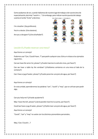 Comoacabamos de ver,cuando hablamosde nuestrolugarde trabajoo de nuestraárea de
especialización,decimos“Iworkin…“.Sinembargo,para indicarnuestropuestode trabajo
usamosel verbo“to be”y decimos:
I'm a teacher.(Soyprofesora).
You're a doctor.(Eresdoctora).
Are you a designer? (¿Eresdiseñador?)
Lección 8 ¿Puedo reservar una mesa?
Aquí tienes un consejo!
Podemosusar"Can / CouldIhave..?"parapedircualquiercosa.Echa un vistazoa los ejemplos
siguientes.
Can we have the wine list, please? (¿Puede traernos la carta de vinos, por favor?)
Can we have a table by the window? (¿Podríamos sentarnos en una mesa al lado de la
ventana?)
Can I have a jug of water, please? (¿Puede ponerme una jarra de agua, por favor?)
Aquí tienes un consejo!
En esta unidad, aprenderemos las palabras "can", "could" y "may", que se utilizan para pedir
algo.
Can you help me? (¿Puede ayudarme?)
May I have the bill, please? (¿Sería posible traerme la cuenta, por favor?)
Could we have a jug of water, please? (¿Podría traer una jarra de agua, por favor?)
Aquí tienes un consejo!
"Could", "can" y "may" no varían con los distintos pronombres personales.
May / Can / Could I...?
 