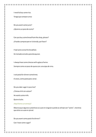 I needtobuy some rice.
Tengoque comprar arroz
Do youwant some juice?
¿Quieresunpocode zumo?
Can youbuy some breadfromthe shop,please?
¿Puedescomprarpanen latienda,porfavor?
I had some cereal forbreakfast.
He tomadocerealesparadesayunar.
I alwayshave some cheese withaglassof wine.
Siempre comounpoco de quesocon unacopa de vino.
I eat pastafor dinnersometimes.
A veces,comopastapara cenar.
Do youtake sugar inyourtea?
¿Tomasel té con azúcar?
He wantssome milk.
Quiere leche.
¡Aquítienesunconsejo!
Observaque algunossustantivosse usanensingularcuandose utilizancon"some", mientras
que otros se usanen plural.
Do youwant some pasta fordinner?
Can I have some sugar?
 
