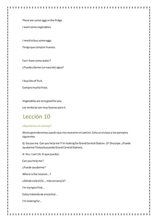 There are some eggsinthe fridge.
I wantsome vegetables.
I needtobuy some eggs.
Tengoque comprar huevos.
Can I have some water?
¿Puedesdarme (unvasode) agua?
I buylotsof fruit.
Compromucha fruta.
Vegetablesare verygoodforyou.
Las verdurassonmuy buenaspara ti.
Lección 10
¡Aquítienesunconsejo!
Ahoraaprenderemosapedirque nosmuestrenel camino.Echaunvistazoa losejemplos
siguientes.
Q: Excuse me.Can youhelpme?I'm lookingforGrandCentral Station. (P:Disculpe.¿Puede
ayudarme?EstoybuscandoGrand Central Station).
A: Yes,I can! (A:Sí que puedo).
Can youhelpme?
¿Puede ayudarme?
Where isthe nearest...?
¿Dónde estáel/la...máscercano/a?
I'm tryingto find...
Estoy tratandode encontrar...
I'm lookingfor...
 
