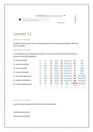 Lección 11
¡Aquítienesunconsejo!
Ya sabescontar de ceroa nueve.Ahoraaprenderemoslosnúmeroshasta100 para hablarde
preciosyedades.
¡Aquítienesunconsejo!
¿Te hasfijadoenque se añade la terminación"-teen"alosnúmerosentre 13 y 19? Echa un
vistazoa losejemplossiguientes.
13. thirteen(trece)
14. fourteen(catorce)
15. fifteen(quince)
16. sixteen(dieciséis)
17. seventeen(diecisiete)
18. eighteen(dieciocho)
19. nineteen(diecinueve)
¡Aquítienesunconsejo!
A partirde aquí,es bastante fácil formarel restode números:
twenty-one (veintiuno)
twenty-two(veintidós)
 
