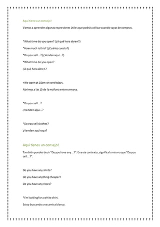 Aquí tienesunconsejo!
Vamosa aprenderalgunasexpresiones útilesque podrásutilizarcuandovayasde compras.
*What time do youopen?(¿A qué hora abren?)
*How much isthis? (¿Cuántocuesta?)
*Do you sell...? (¿Vendenaquí...?)
*What time do youopen?
¿A qué hora abren?
+We openat 10am on weekdays.
Abrimosa las10 de lamañana entre semana.
*Do you sell...?
¿Vendenaquí...?
*Do you sell clothes?
¿Vendenaquíropa?
Aquí tienes un consejo!
Tambiénpuedesdecir"Doyouhave any...?".Eneste contexto,significalomismoque "Doyou
sell...?".
Do youhave any shirts?
Do youhave anythingcheaper?
Do youhave any roses?
*I'm lookingfora white shirt.
Estoy buscandounacamisa blanca.
 