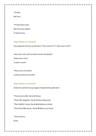 *I'll take...
Me llevo...
*I'll take these shoes.
Me llevoestoszapatos.
I'll take thistop.
¡Aquí tienes un consejo!
Para preguntarel precio,puedesdecir"How muchisit?"o "How muchis this?".
How muchis thiscoat? (¿Cuántocuestaeste abrigo?)
*How much isthis?
¿Cuánto cuesta?
*How much isthisdress?
¿Cuántocuestaeste vestido?
¡Aquí tienes un consejo!
Al decirte cuántotienesque pagar,el dependiente puede decir:
*That comesto £30. (Serán30 libras).
*That's £95 altogether.(Serán95librastodojunto).
*That's $48.50 intotal.(Serán48,50 dólaresentotal).
*That will be $60, please. (Serán60dólares,porfavor)
*That comesto...
Serán...
 