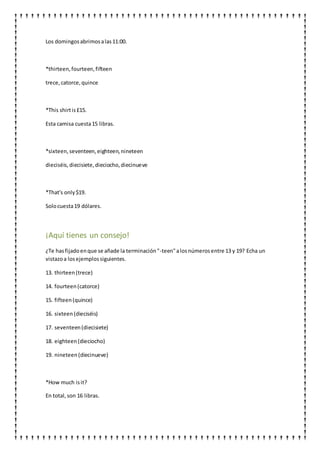 Los domingosabrimosalas11:00.
*thirteen,fourteen,fifteen
trece,catorce,quince
*This shirtis£15.
Esta camisa cuesta15 libras.
*sixteen,seventeen,eighteen,nineteen
dieciséis,diecisiete,dieciocho,diecinueve
*That's only$19.
Solocuesta19 dólares.
¡Aquí tienes un consejo!
¿Te hasfijadoenque se añade la terminación"-teen"alosnúmerosentre 13 y 19? Echa un
vistazoa losejemplossiguientes.
13. thirteen(trece)
14. fourteen(catorce)
15. fifteen(quince)
16. sixteen(dieciséis)
17. seventeen(diecisiete)
18. eighteen(dieciocho)
19. nineteen(diecinueve)
*How much isit?
En total,son 16 libras.
 
