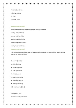 *twenty,twenty-one
veinte,veintiuno
*It's £21.
Cuesta21 libras.
¡Aquítienesunconsejo!
A partirde aquí,es bastante fácil formarel restode números:
twenty-one (veintiuno)
twenty-two(veintidós)
twenty-three(veintitrés)
twenty-four(veinticuatro)
twenty-five (veinticinco)
¡Aquítienesunconsejo!
Para formar losnúmerosdel 20 al 90, se añade la terminación -ty.Sinembargo,tenencuenta
que 100 nosigue estaregla.
20. twenty(veinte)
30. thirty(treinta)
40. forty(cuarenta)
50. fifty(cincuenta)
60. sixty(sesenta)
70. seventy(setenta)
80. eighty (ochenta)
90. ninety(noventa)
100. one hundred(cien)
*thirty,forty,fifty
treinta,cuarenta,cincuenta
 
