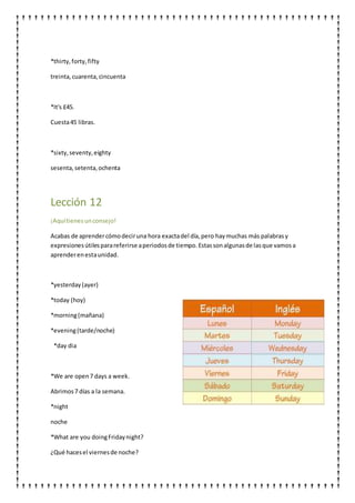 *thirty,forty,fifty
treinta,cuarenta,cincuenta
*It's £45.
Cuesta45 libras.
*sixty,seventy,eighty
sesenta,setenta,ochenta
Lección 12
¡Aquítienesunconsejo!
Acabas de aprendercómodeciruna hora exactadel día,pero haymuchas más palabrasy
expresionesútilesparareferirse aperiodosde tiempo.Estassonalgunasde lasque vamosa
aprenderenestaunidad.
*yesterday(ayer)
*today (hoy)
*morning(mañana)
*evening(tarde/noche)
*day dia
*We are open7 days a week.
Abrimos7 días a la semana.
*night
noche
*What are you doingFridaynight?
¿Qué hacesel viernesde noche?
 