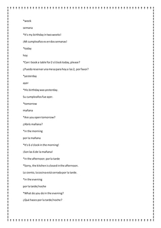 *week
semana
*It's my birthdayintwoweeks!
¡Mi cumpleaños esendossemanas!
*today
hoy
*Can I booka table for2 o'clocktoday,please?
¿Puedoreservarunamesapara hoya las2, porfavor?
*yesterday
ayer
*His birthdaywasyesterday.
Su cumpleañosfue ayer.
*tomorrow
mañana
*Are youopentomorrow?
¿Abrís mañana?
*in the morning
por la mañana
*It's 6 o'clockin the morning!
¡Sonlas 6 de la mañana!
*in the afternoon porla tarde
*Sorry, the kitchenisclosedinthe afternoon.
Lo siento,lacocinaestá cerradapor la tarde.
*in the evening
por la tarde/noche
*What do you doin the evening?
¿Qué hacespor la tarde/noche?
 