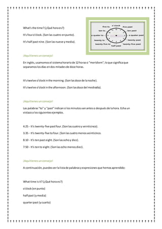 What's the time?(¿Qué horaes?)
It's fouro'clock. (Sonlas cuatro enpunto).
It's half past nine.(Sonlasnueve ymedia).
¡Aquítienesunconsejo!
En inglés,usamomosel sistemahorariode 12 horaso "meridiem",loque significaque
separamoslosdías endos mitadesde doce horas.
It's twelve o'clockinthe morning. (Sonlasdoce de lanoche).
It's twelve o'clockinthe afternoon. (Sonlasdoce del mediodía).
¡Aquítienesunconsejo!
Las palabras"to" y "past"indicansi losminutosvananteso despuésde lahora. Echa un
vistazoa lossiguientesejemplos.
4.25 - It's twenty-five pastfour.(Sonlascuatroy veinticinco).
3.35 - It's twenty-five tofour. (Sonlascuatromenosveinticinco.
8.10 - It's tenpast eight.(Sonlasochoy diez).
7.50 - It's tento eight.(Sonlasocho menosdiez).
¡Aquítienesunconsejo!
A continuación,puedesverlalistade palabrasyexpresionesque hemosaprendido:
What time isit?(¿Qué hora es?)
o'clock (enpunto)
half past (ymedia)
quarterpast (ycuarto)
 