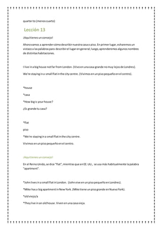 quarterto (menoscuarto)
Lección 13
¡Aquítienesunconsejo!
Ahoravamos a aprendercómodescribirnuestracasao piso.En primerlugar,echaremosun
vistazoa laspalabraspara describirel lugar engeneral;luego,aprenderemosalgunosnombres
de distintashabitaciones.
I live ina bighouse notfar from London. (Vivoenunacasa grande nomuy lejosde Londres).
We're stayingina small flatinthe citycentre. (Vivimosen unpisopequeñoenel centro).
*house
*casa
*How bigis yourhouse?
¿Es grande tu casa?
*flat
piso
*We're stayingina small flatinthe city centre.
Vivimosenunpisopequeñoenel centro.
¡Aquítienesunconsejo!
En el ReinoUnido,se dice "flat",mientrasque enEE.UU., se usa más habitualmente lapalabra
"apartment".
*Johnlivesina small flatinLondon. (Johnvive enunpisopequeñoenLondres).
*Mike hasa bigapartmentinNewYork. (Mike tiene unpisogrande enNuevaYork).
*oldviejo/a
*Theylive inan oldhouse. Vivenenunacasavieja.
 