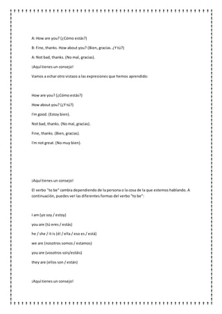 A: How are you? (¿Cómo estás?)
B: Fine, thanks. How about you? (Bien, gracias. ¿Y tú?)
A: Not bad, thanks. (No mal, gracias).
¡Aquí tienes un consejo!
Vamos a echar otro vistazo a las expresiones que hemos aprendido:
How are you? (¿Cómo estás?)
How about you? (¿Y tú?)
I'm good. (Estoy bien).
Not bad, thanks. (No mal, gracias).
Fine, thanks. (Bien, gracias).
I'm not great. (No muy bien).
¡Aquí tienes un consejo!
El verbo "to be" cambia dependiendo de la persona o la cosa de la que estemos hablando. A
continuación, puedes ver las diferentes formas del verbo "to be":
I am (yo soy / estoy)
you are (tú eres / estás)
he / she / it is (él / ella / eso es / está)
we are (nosotros somos / estamos)
you are (vosotros sois/estáis)
they are (ellos son / están)
¡Aquí tienes un consejo!
 
