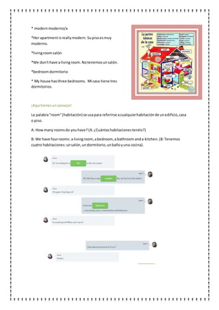 * modern moderno/a
*Her apartmentisreallymodern. Supisoesmuy
moderno.
*livingroomsalón
*We don't have a livingroom. Notenemosunsalón.
*bedroomdormitorio
* My house hasthree bedrooms. Mi casa tiene tres
dormitorios.
¡Aquítienesunconsejo!
La palabra"room"(habitación) se usapara referirse acualquierhabitaciónde unedificio,casa
o piso.
A: Howmany roomsdo youhave? (A:¿Cuántashabitacionestenéis?)
B: We have fourrooms: a livingroom,abedroom, a bathroom anda kitchen. (B:Tenemos
cuatro habitaciones:unsalón,undormitorio,unbañoyuna cocina).
 