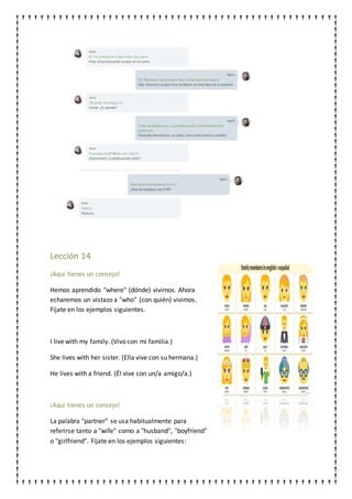 Lección 14
¡Aquí tienes un consejo!
Hemos aprendido "where" (dónde) vivimos. Ahora
echaremos un vistazo a "who" (con quién) vivimos.
Fíjate en los ejemplos siguientes.
I live with my family. (Vivo con mi familia.)
She lives with her sister. (Ella vive con su hermana.)
He lives with a friend. (Él vive con un/a amigo/a.)
¡Aquí tienes un consejo!
La palabra "partner" se usa habitualmente para
referirse tanto a "wife" como a "husband", "boyfriend"
o "girlfriend". Fíjate en los ejemplos siguientes:
 