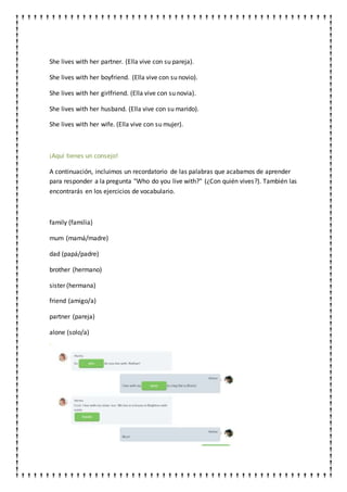 She lives with her partner. (Ella vive con su pareja).
She lives with her boyfriend. (Ella vive con su novio).
She lives with her girlfriend. (Ella vive con su novia).
She lives with her husband. (Ella vive con su marido).
She lives with her wife. (Ella vive con su mujer).
¡Aquí tienes un consejo!
A continuación, incluimos un recordatorio de las palabras que acabamos de aprender
para responder a la pregunta "Who do you live with?" (¿Con quién vives?). También las
encontrarás en los ejercicios de vocabulario.
family (familia)
mum (mamá/madre)
dad (papá/padre)
brother (hermano)
sister (hermana)
friend (amigo/a)
partner (pareja)
alone (solo/a)
 